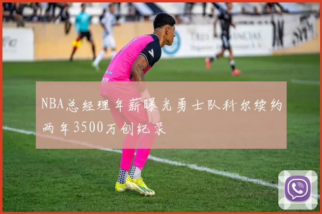 NBA总经理年薪曝光勇士队科尔续约两年3500万创纪录