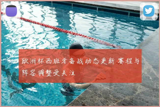 欧洲杯西班牙备战动态更新 赛程与阵容调整受关注