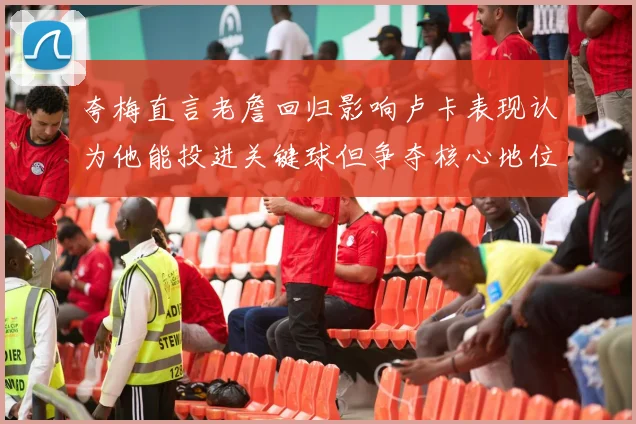 夸梅直言老詹回归影响卢卡表现认为他能投进关键球但争夺核心地位成阻碍
