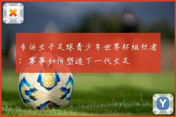专访女子足球青少年世界杯组织者：赛事如何塑造下一代女足