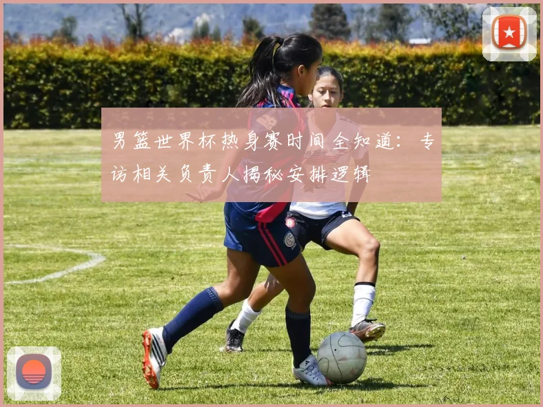 男篮世界杯热身赛时间全知道：专访相关负责人揭秘安排逻辑