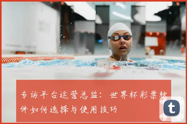专访平台运营总监：世界杯彩票软件如何选择与使用技巧