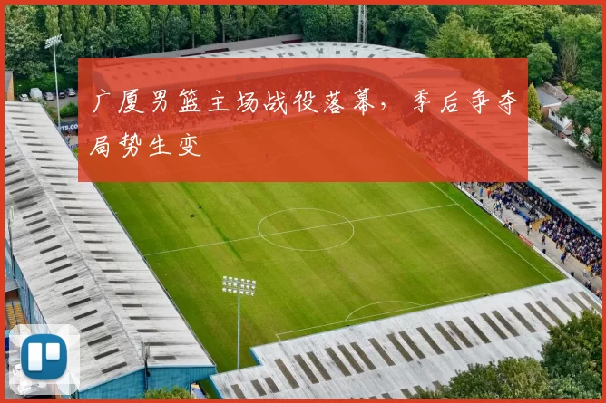 广厦男篮主场战役落幕，季后争夺局势生变