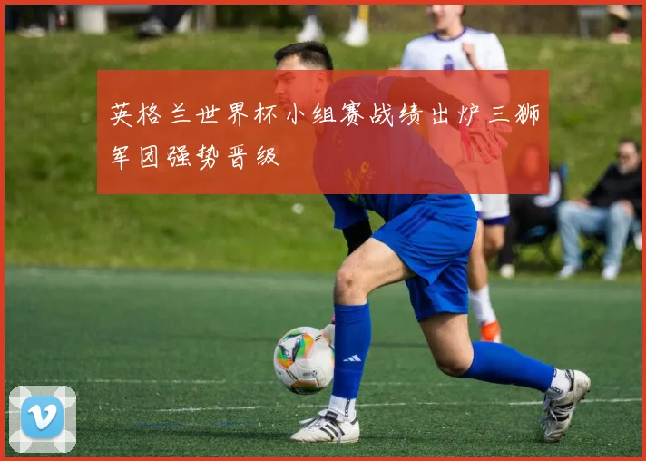英格兰世界杯小组赛战绩出炉三狮军团强势晋级