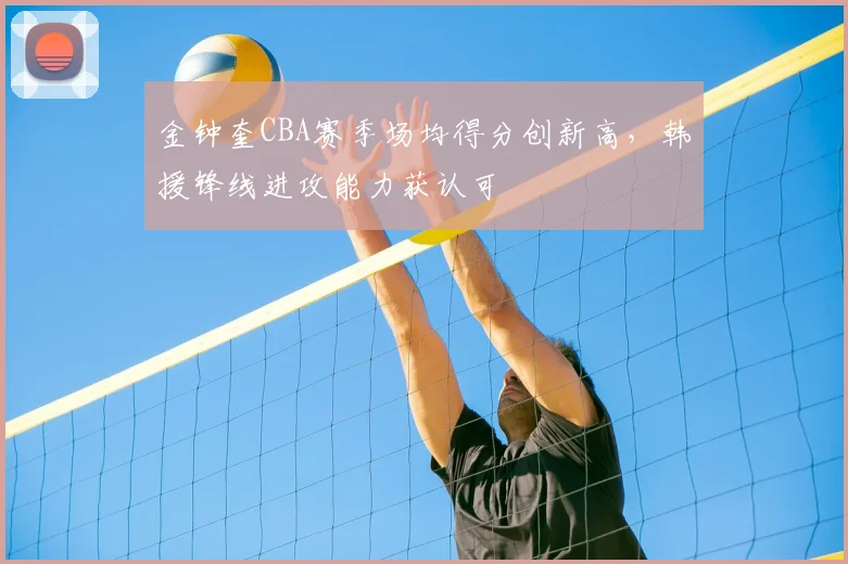 金钟奎CBA赛季场均得分创新高，韩援锋线进攻能力获认可