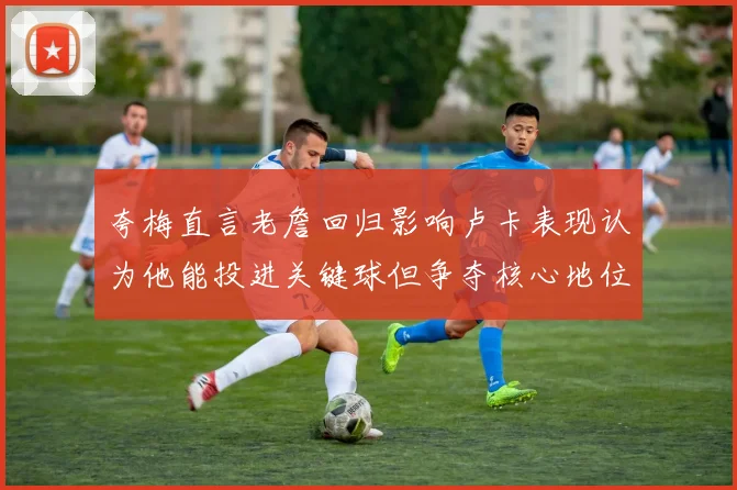 夸梅直言老詹回归影响卢卡表现认为他能投进关键球但争夺核心地位成阻碍