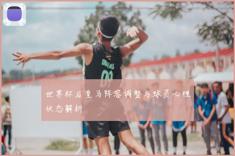 世界杯后皇马阵容调整与球员心理状态解析