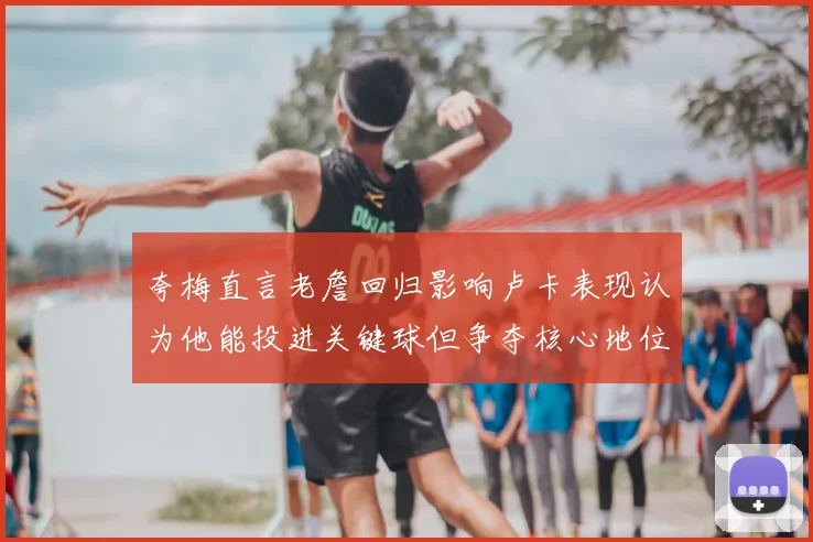夸梅直言老詹回归影响卢卡表现认为他能投进关键球但争夺核心地位成阻碍