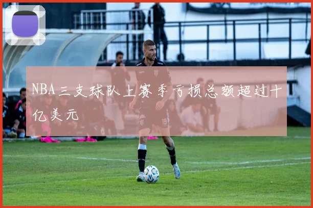 NBA三支球队上赛季亏损总额超过十亿美元