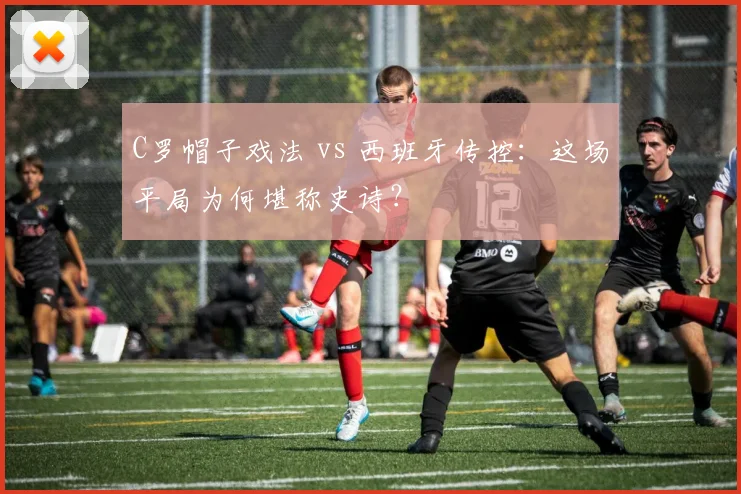 C罗帽子戏法 vs 西班牙传控：这场平局为何堪称史诗？