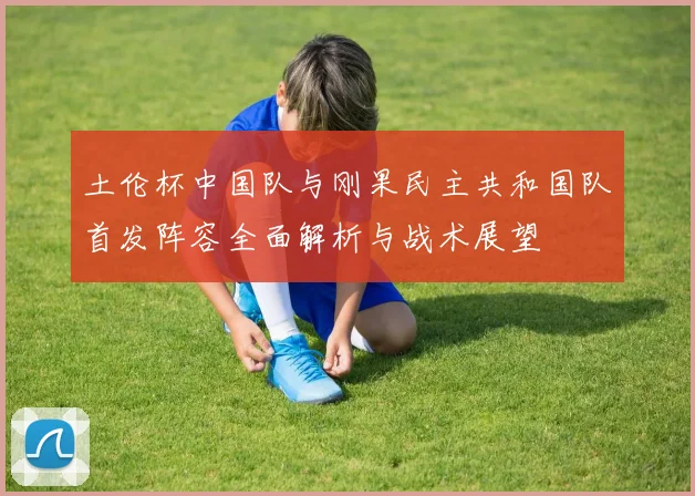 土伦杯中国队与刚果民主共和国队首发阵容全面解析与战术展望