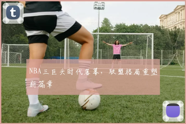 NBA三巨头时代落幕，联盟格局重塑新篇章