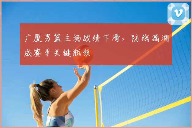 广厦男篮主场战绩下滑，防线漏洞成赛季关键瓶颈