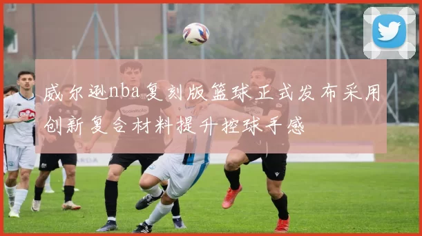 威尔逊nba复刻版篮球正式发布采用创新复合材料提升控球手感