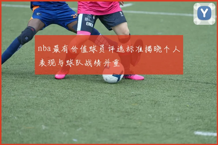 nba最有价值球员评选标准揭晓个人表现与球队战绩并重