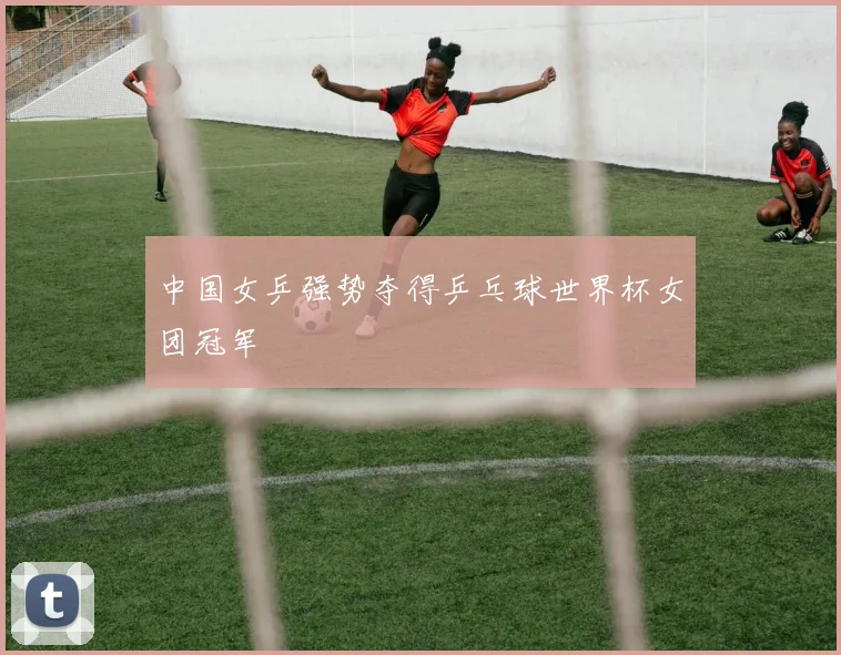 中国女乒强势夺得乒乓球世界杯女团冠军
