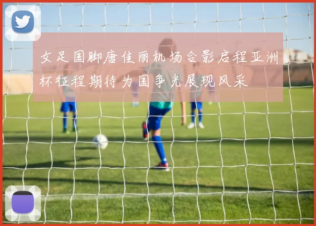 女足国脚唐佳丽机场合影启程亚洲杯征程期待为国争光展现风采