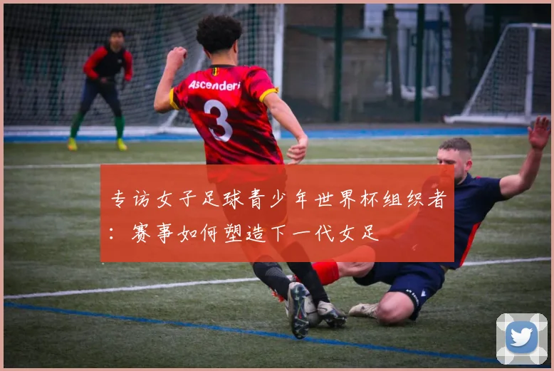 专访女子足球青少年世界杯组织者：赛事如何塑造下一代女足