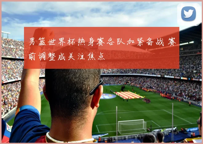男篮世界杯热身赛各队加紧备战 赛前调整成关注焦点