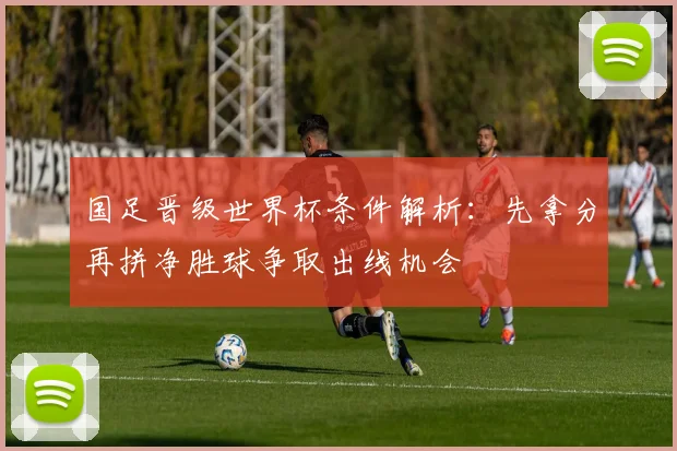国足晋级世界杯条件解析：先拿分再拼净胜球争取出线机会