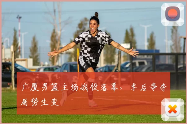 广厦男篮主场战役落幕，季后争夺局势生变