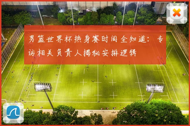 男篮世界杯热身赛时间全知道：专访相关负责人揭秘安排逻辑