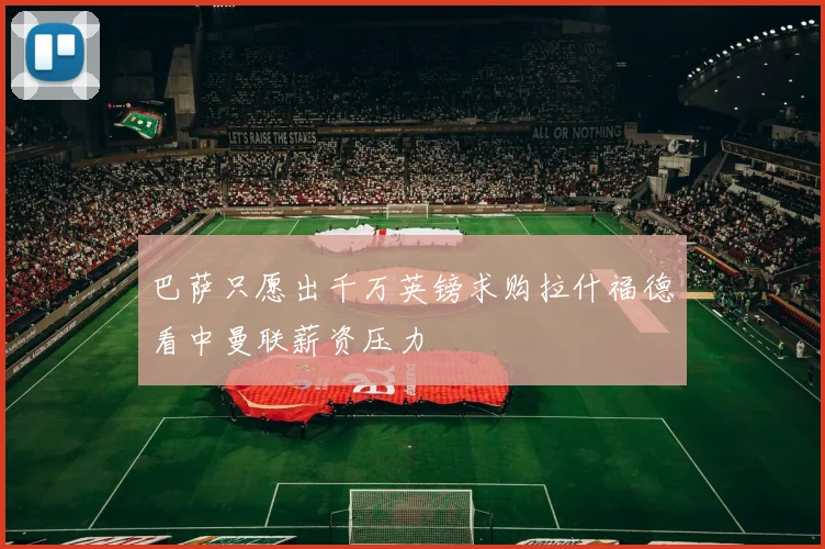 巴萨只愿出千万英镑求购拉什福德看中曼联薪资压力
