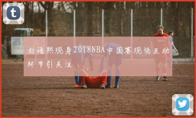 刘语熙现身2018NBA中国赛现场互动环节引关注