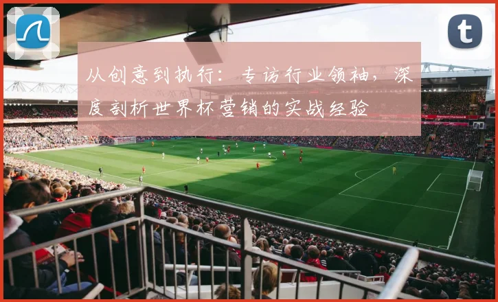 从创意到执行：专访行业领袖，深度剖析世界杯营销的实战经验