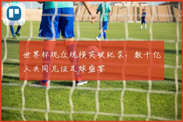 世界杯观众规模突破纪录，数十亿人共同见证足球盛宴