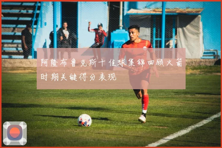 阿隆布鲁克斯十佳球集锦回顾火箭时期关键得分表现