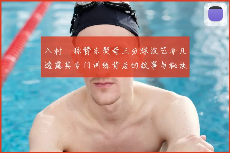 八村塁称赞东契奇三分球技艺非凡透露其专门训练背后的故事与秘诀