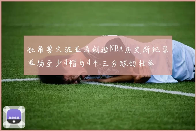 独角兽文班亚马创造NBA历史新纪录单场至少4帽与4个三分球的壮举