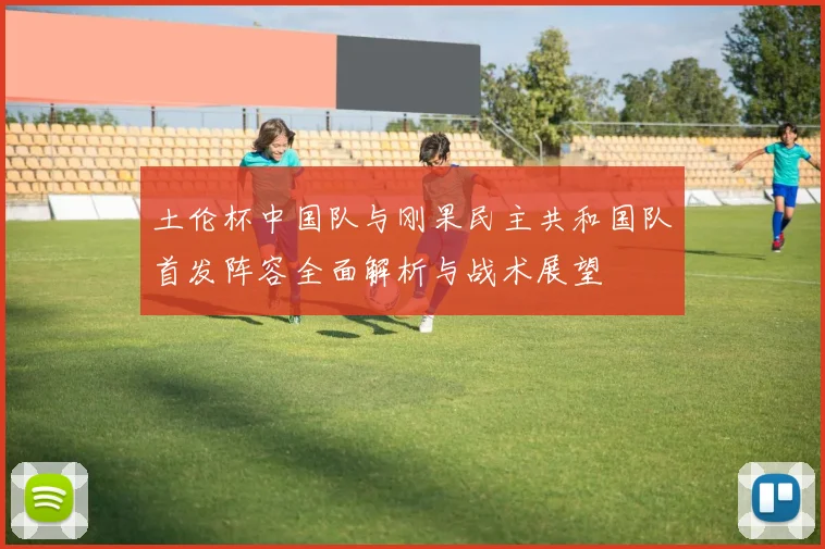 土伦杯中国队与刚果民主共和国队首发阵容全面解析与战术展望
