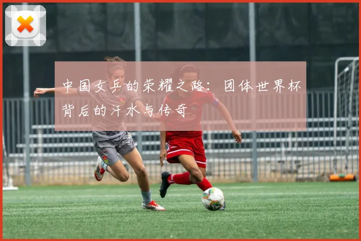 中国女乒的荣耀之路:团体世界杯背后的汗水与传奇