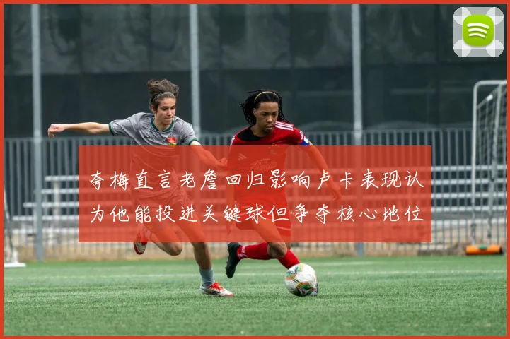 夸梅直言老詹回归影响卢卡表现认为他能投进关键球但争夺核心地位成阻碍