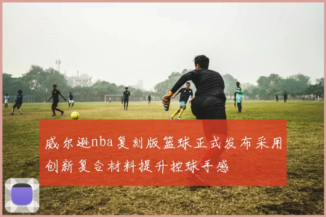 威尔逊nba复刻版篮球正式发布采用创新复合材料提升控球手感