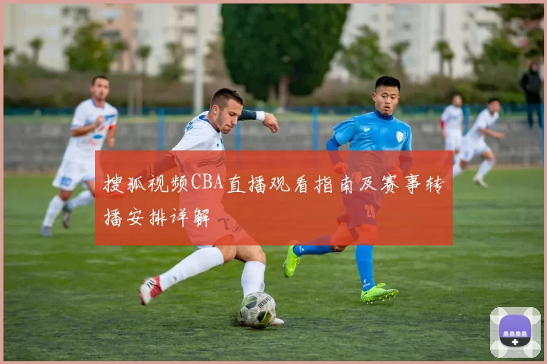 搜狐视频CBA直播观看指南及赛事转播安排详解