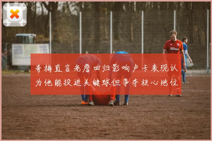 夸梅直言老詹回归影响卢卡表现认为他能投进关键球但争夺核心地位成阻碍