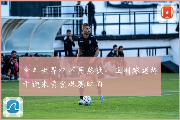 今年世界杯不用熬夜,亚洲球迷终于迎来黄金观赛时间