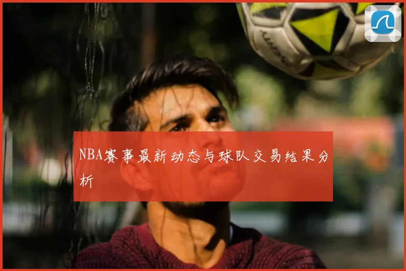 NBA赛事最新动态与球队交易结果分析