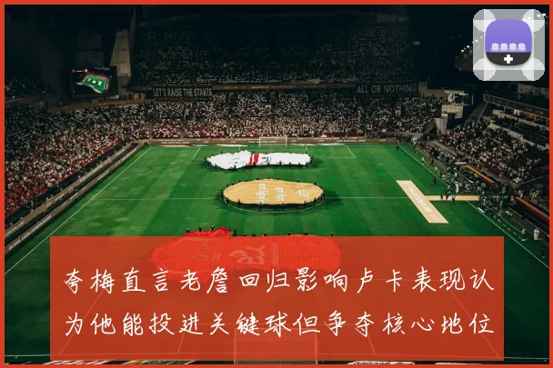 夸梅直言老詹回归影响卢卡表现认为他能投进关键球但争夺核心地位成阻碍