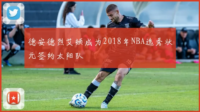德安德烈艾顿成为2018年NBA选秀状元签约太阳队