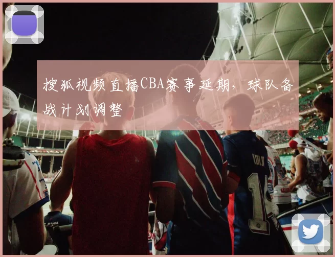 搜狐视频直播CBA赛事延期，球队备战计划调整
