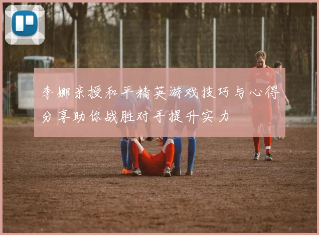 李娜亲授和平精英游戏技巧与心得分享助你战胜对手提升实力