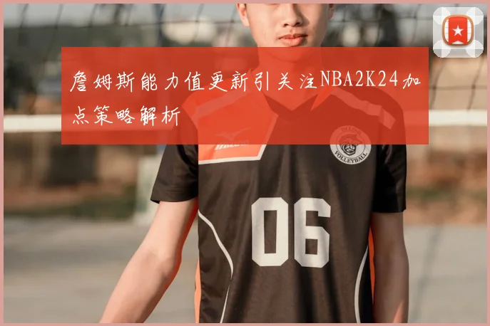 詹姆斯能力值更新引关注NBA2K24加点策略解析