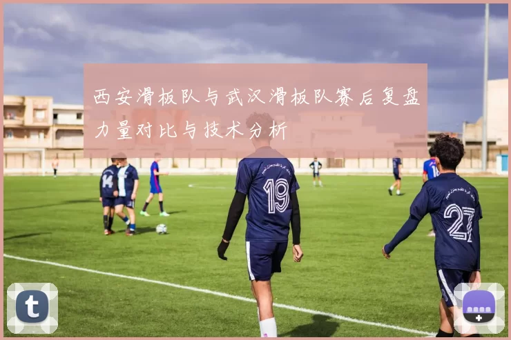 西安滑板队与武汉滑板队赛后复盘力量对比与技术分析