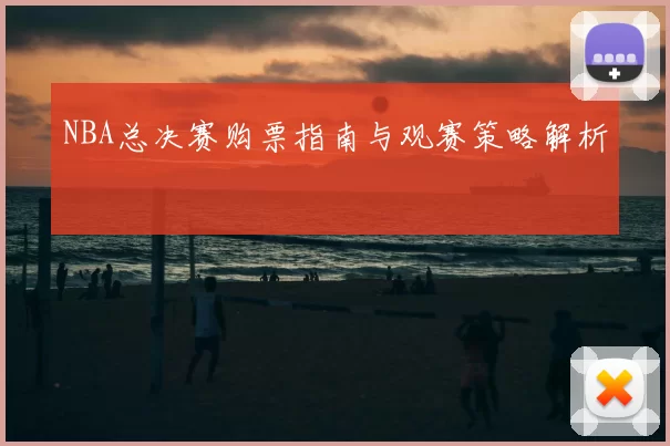 NBA总决赛购票指南与观赛策略解析