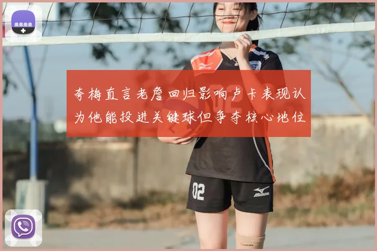 夸梅直言老詹回归影响卢卡表现认为他能投进关键球但争夺核心地位成阻碍