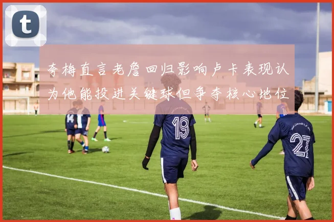 夸梅直言老詹回归影响卢卡表现认为他能投进关键球但争夺核心地位成阻碍